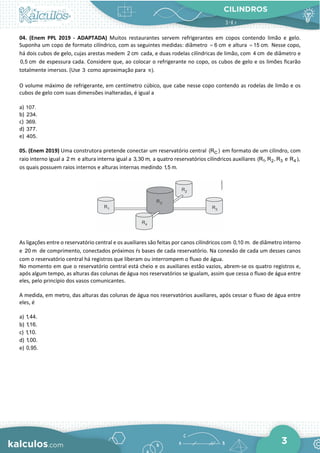 CILINDROS
3
04. (Enem PPL 2019 - ADAPTADA) Muitos restaurantes servem refrigerantes em copos contendo limão e gelo.
Suponha um copo de formato cilíndrico, com as seguintes medidas: diâmetro 6 cm
= e altura 15 cm.
= Nesse copo,
há dois cubos de gelo, cujas arestas medem 2 cm cada, e duas rodelas cilíndricas de limão, com 4 cm de diâmetro e
0,5 cm de espessura cada. Considere que, ao colocar o refrigerante no copo, os cubos de gelo e os limões ficarão
totalmente imersos. (Use 3 como aproximação para ).
π
O volume máximo de refrigerante, em centímetro cúbico, que cabe nesse copo contendo as rodelas de limão e os
cubos de gelo com suas dimensões inalteradas, é igual a
a) 107.
b) 234.
c) 369.
d) 377.
e) 405.
05. (Enem 2019) Uma construtora pretende conectar um reservatório central C
(R ) em formato de um cilindro, com
raio interno igual a 2 m e altura interna igual a 3,30 m, a quatro reservatórios cilíndricos auxiliares 1 2 3
(R , R , R e 4
R ),
os quais possuem raios internos e alturas internas medindo 1,5 m.
As ligaçőes entre o reservatório central e os auxiliares săo feitas por canos cilíndricos com 0,10 m. de diâmetro interno
e 20 m de comprimento, conectados próximos ŕs bases de cada reservatório. Na conexăo de cada um desses canos
com o reservatório central há registros que liberam ou interrompem o fluxo de água.
No momento em que o reservatório central está cheio e os auxiliares estăo vazios, abrem-se os quatro registros e,
após algum tempo, as alturas das colunas de água nos reservatórios se igualam, assim que cessa o fluxo de água entre
eles, pelo princípio dos vasos comunicantes.
A medida, em metro, das alturas das colunas de água nos reservatórios auxiliares, após cessar o fluxo de água entre
eles, é
a) 1,44.
b) 1,16.
c) 1,10.
d) 1,00.
e) 0,95.
 