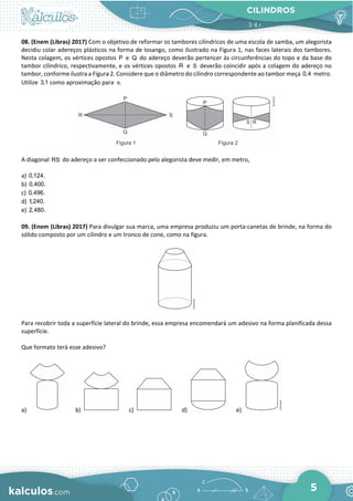 CILINDROS
5
08. (Enem (Libras) 2017) Com o objetivo de reformar os tambores cilíndricos de uma escola de samba, um alegorista
decidiu colar adereços plásticos na forma de losango, como ilustrado na Figura 1, nas faces laterais dos tambores.
Nesta colagem, os vértices opostos P e Q do adereço deverão pertencer às circunferências do topo e da base do
tambor cilíndrico, respectivamente, e os vértices opostos R e S deverão coincidir após a colagem do adereço no
tambor, conforme ilustra a Figura 2. Considere que o diâmetro do cilindro correspondente ao tambor meça 0,4 metro.
Utilize 3,1 como aproximação para .
π
A diagonal RS do adereço a ser confeccionado pelo alegorista deve medir, em metro,
a) 0,124.
b) 0,400.
c) 0,496.
d) 1,240.
e) 2,480.
09. (Enem (Libras) 2017) Para divulgar sua marca, uma empresa produziu um porta-canetas de brinde, na forma do
sólido composto por um cilindro e um tronco de cone, como na figura.
Para recobrir toda a superfície lateral do brinde, essa empresa encomendará um adesivo na forma planificada dessa
superfície.
Que formato terá esse adesivo?
a) b) c) d) e)
 