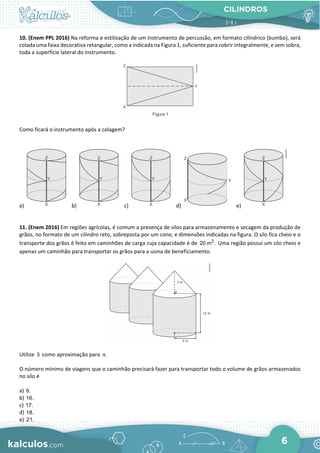 CILINDROS
6
10. (Enem PPL 2016) Na reforma e estilização de um instrumento de percussão, em formato cilíndrico (bumbo), será
colada uma faixa decorativa retangular, como a indicada na Figura 1, suficiente para cobrir integralmente, e sem sobra,
toda a superfície lateral do instrumento.
Como ficará o instrumento após a colagem?
a) b) c) d) e)
11. (Enem 2016) Em regiões agrícolas, é comum a presença de silos para armazenamento e secagem da produção de
grãos, no formato de um cilindro reto, sobreposta por um cone, e dimensões indicadas na figura. O silo fica cheio e o
transporte dos grãos é feito em caminhões de carga cuja capacidade é de 3
20 m . Uma região possui um silo cheio e
apenas um caminhão para transportar os grãos para a usina de beneficiamento.
Utilize 3 como aproximação para .
π
O número mínimo de viagens que o caminhão precisará fazer para transportar todo o volume de grãos armazenados
no silo é
a) 6.
b) 16.
c) 17.
d) 18.
e) 21.
 