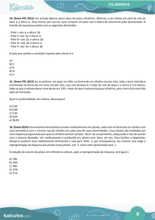 CILINDROS
8
14. (Enem PPL 2015) Um artesão fabrica vários tipos de potes cilíndricos. Mostrou a um cliente um pote de raio de
base a e altura b. Esse cliente, por sua vez, quer comprar um pote com o dobro do volume do pote apresentado. O
artesão diz que possui potes com as seguintes dimensões:
- Pote I: raio a e altura 2b
- Pote II: raio 2a e altura b
- Pote III: raio 2a e altura 2b
- Pote IV: raio 4a e altura b
- Pote V: raio 4a e altura 2b
O pote que satisfaz a condição imposta pelo cliente é o
a) I
b) II
c) III
d) IV
e) V
15. (Enem PPL 2015) Ao se perfurar um poço no chão, na forma de um cilindro circular reto, toda a terra retirada é
amontoada na forma de um cone circular reto, cujo raio da base é o triplo do raio do poço e a altura é 2,4 metros.
Sabe-se que o volume desse cone de terra é 20% maior do que o volume do poço cilíndrico, pois a terra fica mais fofa
após ser escavada.
Qual é a profundidade, em metros, desse poço?
a) 1,44
b) 6,00
c) 7,20
d) 8,64
e) 36,00
16. (Enem 2014) Uma empresa farmacêutica produz medicamentos em pílulas, cada uma na forma de um cilindro com
uma semiesfera com o mesmo raio do cilindro em cada uma de suas extremidades. Essas pílulas são moldadas por
uma máquina programada para que os cilindros tenham sempre 10mm de comprimento, adequando o raio de acordo
com o volume desejado. Um medicamento é produzido em pílulas com 5mm de raio. Para facilitar a deglutição,
deseja-se produzir esse medicamento diminuindo o raio para 4mm, e, por consequência, seu volume. Isso exige a
reprogramação da máquina que produz essas pílulas. Use 3 como valor aproximado para .
π
A redução do volume da pílula, em milímetros cúbicos, após a reprogramação da máquina, será igual a
a) 168.
b) 304.
c) 306.
d) 378.
e) 514.
 