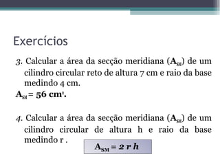 Exercícios
3. Calcular a área da secção meridiana (ASM) de um
  cilindro circular reto de altura 7 cm e raio da base
  medindo 4 cm.
ASM = 56 cm2.

4. Calcular a área da secção meridiana (ASM) de um
  cilindro circular de altura h e raio da base
  medindo r .
                     ASM = 2 r h
 