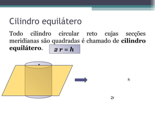 Cilindro equilátero
Todo cilindro circular reto cujas secções
meridianas são quadradas é chamado de cilindro
equilátero.     2r=h



                                       h



                                  2r
 