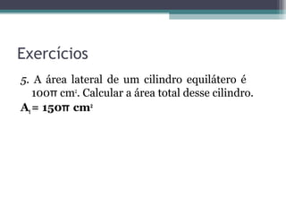 Exercícios
5. A área lateral de um cilindro equilátero é
   100π cm2. Calcular a área total desse cilindro.
At = 150π cm2
 
