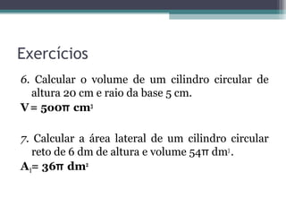 Exercícios
6. Calcular o volume de um cilindro circular de
  altura 20 cm e raio da base 5 cm.
V = 5o0π cm3

7. Calcular a área lateral de um cilindro circular
   reto de 6 dm de altura e volume 54π dm3 .
A l= 36π dm2
 