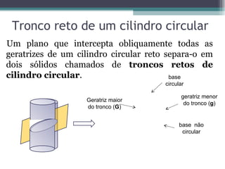 Tronco reto de um cilindro circular
Um plano que intercepta obliquamente todas as
geratrizes de um cilindro circular reto separa-o em
dois sólidos chamados de troncos retos de
cilindro circular.                       base
                                       circular

                                             geratriz menor
                   Geratriz maior
                                              do tronco (g)
                   do tronco (G)


                                            base não
                                             circular
 