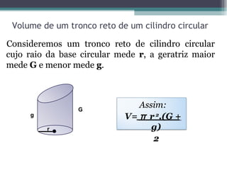 Volume de um tronco reto de um cilindro circular

Consideremos um tronco reto de cilindro circular
cujo raio da base circular mede r, a geratriz maior
mede G e menor mede g.



                 G
                               Assim:
     g                      V= π r 2.(G +
          r                       g)
                                  2
 