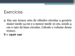 Exercícios
9. Em um tronco reto de cilindro circular a geratriz
  maior mede 14 cm e a menor mede 10 cm, sendo 4
  cm o raio da base circular. Calcule o volume desse
  tronco.
V = 192π cm3
 