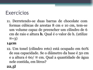 Exercícios
11. Derretendo-se duas barras de chocolate com
  formas cúbicas de arestas 8 cm e 10 cm, tem-se
  um volume capaz de preencher um cilindro de 6
  cm de raio e altura h. Qual é o valor de h. (utilize
  π=3)
14cm
12. Um tonel (cilindro reto) está ocupado em 60%
  de sua capacidade. Se o diâmetro da base é 50 cm
  e a altura é 60/ π cm. Qual a quantidade de água
  nele contida, em litros?
22,5l
 