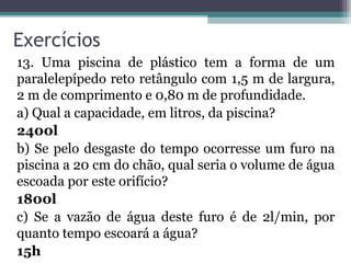 Exercícios
13. Uma piscina de plástico tem a forma de um
paralelepípedo reto retângulo com 1,5 m de largura,
2 m de comprimento e 0,80 m de profundidade.
a) Qual a capacidade, em litros, da piscina?
2400l
b) Se pelo desgaste do tempo ocorresse um furo na
piscina a 20 cm do chão, qual seria o volume de água
escoada por este orifício?
1800l
c) Se a vazão de água deste furo é de 2l/min, por
quanto tempo escoará a água?
15h
 