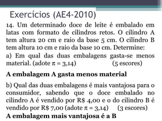 Exercícios (AE4-2010)
14. Um determinado doce de leite é embalado em
latas com formato de cilindros retos. O cilindro A
tem altura 20 cm e raio da base 5 cm. O cilindro B
tem altura 10 cm e raio da base 10 cm. Determine:
a) Em qual das duas embalagens gasta-se menos
material. (adote π = 3,14)            (5 escores)
A embalagem A gasta menos material
b) Qual das duas embalagens é mais vantajosa para o
consumidor, sabendo que o doce embalado no
cilindro A é vendido por R$ 4,00 e o do cilindro B é
vendido por R$ 7,00 (adote π = 3,14) (3 escores)
A embalagem mais vantajosa é a B
 