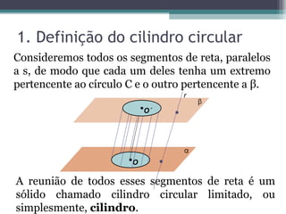 1. Definição do cilindro circular
Consideremos todos os segmentos de reta, paralelos
a s, de modo que cada um deles tenha um extremo
pertencente ao círculo C e o outro pertencente a β.
                                 r

                           O´




                       O

A reunião de todos esses segmentos de reta é um
sólido chamado cilindro circular limitado, ou
simplesmente, cilindro.
 