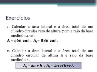 Exercícios
1. Calcular a área lateral e a área total de um
   cilindro circular reto de altura 7 cm e raio da base
   medindo 4 cm.
Al = 56π cm2 . At = 88π cm2 .

2. Calcular a área lateral e a área total de um
  cilindro circular de altura h e raio da base
  medindo r .
          Al = 2π r h ; At = 2π r(h+r).
 
