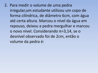 2. Para medir o volume de uma pedra
   irregular,um estudante utilizou um copo de
   forma cilíndrica, de diâmetro 6cm, com água
   até certa altura. Marcou o nível da água em
   repouso, deixou a pedra mergulhar e marcou
   o novo nível. Considerando π=3,14, se o
   desnível observado foi de 2cm, então o
   volume da pedra é:
 