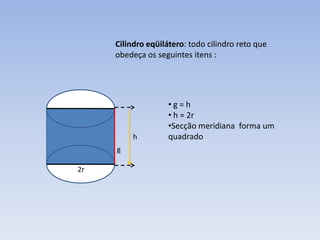 Cilindro eqüilátero: todo cilindro reto que
     obedeça os seguintes itens :




                    •g=h
                    • h = 2r
                    •Secção meridiana forma um
          h         quadrado
     g

2r
 