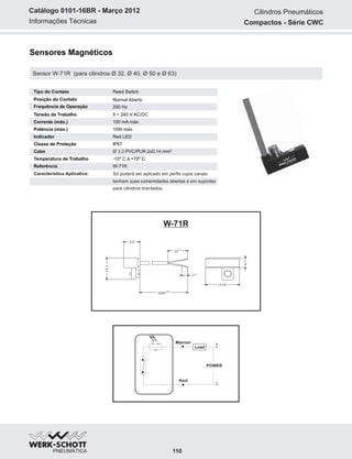 Informações Técnicas
Catálogo 0101-16BR - Março 2012
Sensores Magnéticos
Sensor W-71R (para cilindros Ø 32, Ø 40, Ø 50 e Ø 63)
W-71R
Marrom
Azul
POWER
+
~
~-
Load
Tipo do Contato Reed Switch
Frequência de Operação
Posição do Contato Normal Aberto
200 Hz
Tensão de Trabalho
Corrente (máx.)
Potência (máx.)
Indicador
Classe de Proteção
Cabo
Temperatura de Trabalho
Referência
5 ~ 240 V AC/DC
100 mA máx.
10W máx.
Red LED
IP67
Ø 3,3 PVC/PUR 2x0,14 mm²
-10º C à +70º C
W-71R
Característica Aplicativa: Só poderá ser aplicado em perfis cujos canais
tenham suas extremidades abertas e em suportes
para cilindros tirantados.
25
±2
7
±1
23.8
6.7
1000
±20
15.2
9.8
Cilindros Pneumáticos
Compactos - Série CWC
110
 