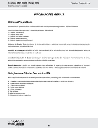 Informações Técnicas
Catálogo 0101-16BR - Março 2012
INFORMAÇÕES GERAIS
Cilindros Pneumáticos
11
Cilindros Pneumáticos
São dispositivos que transformam a energia potencial do ar comprimido em energia cinética, agindo linearmente.
São produzidos diversos modelos e tamanhos de cilindros pneumáticos:
1. Cilindros SimplesAção
2. Cilindros DuplaAção
3. Cilindros com Haste Passante
4. Cilindros Dúplex Geminado
5. Cilindros Dúplex Contínuo (Tandem)
Cilindros de Simples Ação: os cilindros de simples ação utilizam a ação do ar comprimido em um único sentido de movimento.
São comandados por válvulas de 3 vias.
Cilindros de Dupla Ação: os cilindros de dupla ação utilizam a ação do ar comprimido nos dois sentidos de movimento; avanço e
retorno. São comandados por válvulas de 4 ou 5 vias.
Amortecimento de Fim de Curso: projetado para absorver a energia cinética das massas em movimento no final do curso,
evitando o choque entre cabeça e êmbolo do cilindro no final de cada curso.
Êmbolo Magnético: cilindro com êmbolo magnético tem a finalidade de atuar um ou mais sensores magnéticos do tipo reed-
switch ou similar, montado na parte externa do cilindro, este sinal elétrico é utilizado para comandar componentes do sistema.
Seleção de um Cilindro Pneumático ISO
Para que possamos especificar um cilindro pneumático precisamos partir de algumas informações básicas a saber:
A. Qual a força que o cilindro deverá desenvolver. Verifique se a aplicação da força é estática ou dinâmica.
B. Qual a pressão de trabalho disponível.
C. Qual o curso de trabalho.
D.Tipo de carga aplicada.
E.Tipo de montagem.
F.Tipo de haste.
G. Material das guarnições.
H.Aplicação com sensor magnético.
 