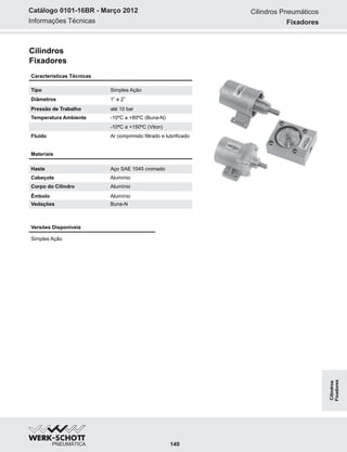 Informações Técnicas
Catálogo 0101-16BR - Março 2012
Cilindros
Fixadores
Materiais
Haste Aço SAE 1045 cromado
Cabeçote Alumínio
Corpo do Cilindro Alumínio
Êmbolo Alumínio
Vedações Buna-N
Versões Disponíveis
Simples Ação
Características Técnicas
Tipo Simples Ação
Diâmetros 1” e 2”
Pressão de Trabalho até 10 bar
Temperatura Ambiente -10ºC a +80ºC (Buna-N)
-10ªC a +150ºC (Viton)
Fluido Ar comprimido filtrado e lubrificado
Cilindros Pneumáticos
Fixadores
149
Cilindros
Fixadores
 