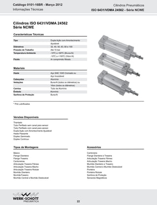 Informações Técnicas
Catálogo 0101-16BR - Março 2012 Cilindros Pneumáticos
Características Técnicas
Tipo Dupla Ação com Amortecimento
Ajustável
Diâmetros 32, 40, 50, 63, 80 e 100
Pressão de Trabalho Até 10 bar
Temperatura Ambiente -10ºC a +80ºC (Bruna-N)
-10ºC a +150ºC (Viton-N)
Fluído Ar comprimido filtrado
Materiais
Haste Aço SAE 1045 Cromado ou
Aço Inoxidável
Cabeçotes Alumínio
Vedações Buna-N (todos os diâmetros) ou
Viton (todos os diâmetros)
Camisa Tubo de Alumínio
Êmbolo Alumínio
Sanfona de Proteção Buna-N
* Pré Lubrificados
Tipos de Montagens
Básico
Flange Dianteira
Flange Traseira
Cantoneiras
Articulação Traseira Fêmea
Articulação Traseira Macho
Articulação Traseira Rotular
Munhão Dianteiro
MunhãoTraseiro
Munhão Central e Munhão Deslocável
Versões Disponíveis
Tirantado
Tubo Perfilado sem canal para sensor
Tubo Perfilado com canal para sensor
Dupla Ação com Amortecimento Ajustável
Haste Passante
Dúplex Geminado
Dúplex Contínuo
Acessórios
Cantoneira
Flange Dianteira e Traseira
Articulação Traseira Fêmea
Articulação Traseira Macho
Munhão Dianteiro e Traseiro
Munhão Central e Munhão Deslocável
Ponteira
Ponteira Rotular
Sanfona de Proteção
Sensores Magnéticos
Cilindros ISO 6431/VDMA 24562
Série NCWE
ISO Série NCWE6431/VDMA 24562 -
22
 