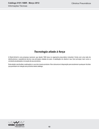 Informações Técnicas
Catálogo 0101-16BR - Março 2012
A Werk-Schott é uma empresa nacional, que desde 1983 atua no segmento pneumático industrial. Conta com uma rede de
distribuidores e assistência técnica nas principais cidades do país. A satisfação do cliente é seu foco principal, bem como a
constante atualização e inovação de seus produtos.
Esta edição visa facilitar a aplicação e o uso dos nossos produtos. Nos colocamos à disposição para esclarecer quaisquer dúvidas
que persistam em relação aos produtos deste catálogo.
Tecnologia aliada à força
Cilindros Pneumáticos
02
 