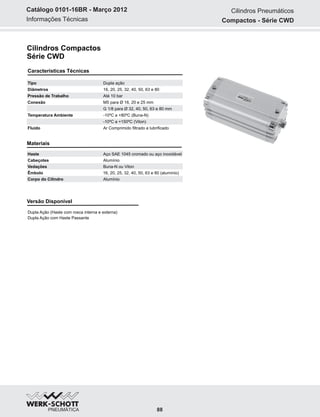 Informações Técnicas
Catálogo 0101-16BR - Março 2012
Cilindros Compactos
Série CWD
Características Técnicas
Tipo Dupla ação
Diâmetros 16, 20, 25, 32, 40, 50, 63 e 80
Pressão de Trabalho Até 10 bar
Conexão M5 para Ø 16, 20 e 25 mm
G 1/8 para Ø 32, 40, 50, 63 e 80 mm
Temperatura Ambiente -10ºC a +80ºC (Buna-N)
-10ºC a +150ºC (Viton)
Fluído Ar Comprimido filtrado e lubrificado
Materiais
Haste Aço SAE 1045 cromado ou aço inoxidável
Cabeçotes Alumínio
Vedações Buna-N ou Viton
Êmbolo 16, 20, 25, 32, 40, 50, 63 e 80 (alumínio)
Corpo do Cilindro Alumínio
Versão Disponível
Dupla Ação (Haste com rosca interna e externa)
Dupla Ação com Haste Passante
88
Cilindros Pneumáticos
Compactos - Série CWD
 