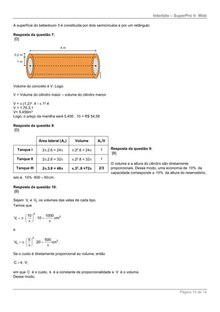 Interbits – SuperPro ® Web
Página 10 de 14
A superfície do bebedouro 3 é constituída por dois semicírculos e por um retângulo.
Resposta da questão 7:
[D]
Volume do concreto é V. Logo:
V = Volume do cilindro maior – volume do cilindro menor
V = .(1,2)2 .4 - .12.4
V = 1,76.3,1
V= 5,456m3
Logo, o preço da manilha será 5,456 . 10 = R$ 54,56
Resposta da questão 8:
[D]
Resposta da questão 9:
[B]
O volume e a altura do cilindro são diretamente
proporcionais. Desse modo, uma economia de 10% da
capacidade corresponde a 10% da altura do reservatório,
isto é,  10% 600 60cm.
Resposta da questão 10:
[B]
Sejam IV e IIV os volumes das velas de cada tipo.
Temos que
 
    
  
2
3
I
10 1000
V 10 cm
e
 
    
  
2
3
II
5 500
V 20 cm .
Se o custo é diretamente proporcional ao volume, então
 C k V,
em que C é o custo, k é a constante de proporcionalidade e V é o volume.
Desse modo,
Área lateral (AL) Volume AL/V
Tanque I 2.2.6 = 24 .22.6 = 24 1
Tanque II 2.2.8 = 32 .22.8 = 32 1
Tanque III 2.3.8 = 48 .32
..8 =72 2/3
 