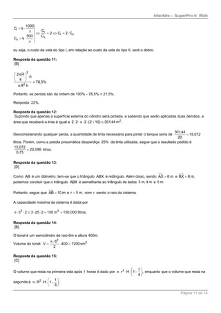 Interbits – SuperPro ® Web
Página 11 de 14
 

    
 

I
I
I II
II
II
1000
C k
C
2 C 2 C ,
500 C
C k
ou seja, o custo da vela do tipo I, em relação ao custo da vela do tipo II, será o dobro.
Resposta da questão 11:
[B]
2
2
2 .R
.h
4
78,5%
.R .h
π
π
 
 
  
Portanto, as perdas são da ordem de 100% - 78,5% = 21,5%.
Resposta: 22%.
Resposta da questão 12:
Supondo que apenas a superfície externa do cilindro será pintada, e sabendo que serão aplicadas duas demãos, a
área que receberá a tinta é igual a 2
2 2 2 (2 10) 301,44 m .π     
Desconsiderando qualquer perda, a quantidade de tinta necessária para pintar o tanque seria de
301,44
15,072
20

litros. Porém, como a pistola pneumática desperdiça 25% da tinta utilizada, segue que o resultado pedido é
15,072
20,096
0,75
 litros.
Resposta da questão 13:
[D]
Como AB é um diâmetro, tem-se que o triângulo ABX é retângulo. Além disso, sendo AX 6 m e BX 8 m,
podemos concluir que o triângulo ABX é semelhante ao triângulo de lados 3 m, 4 m e 5 m.
Portanto, segue que AB 10 m e r 5 m, com r sendo o raio da cisterna.
A capacidade máxima da cisterna é dada por
2 3
5 2 3 25 2 150 m 150.000 litros.π       
Resposta da questão 14:
[B]
O túnel é um semicilindro de raio 6m e altura 400m.
Volume do túnel:
2
36
V 400 7200 m
2
π
π

  
Resposta da questão 15:
[C]
O volume que resta na primeira vela após t horas é dado por 2 t
r H 1 ,
4
 
    
 
π enquanto que o volume que resta na
segunda é 2 t
R H 1 .
6
 
    
 
π
 