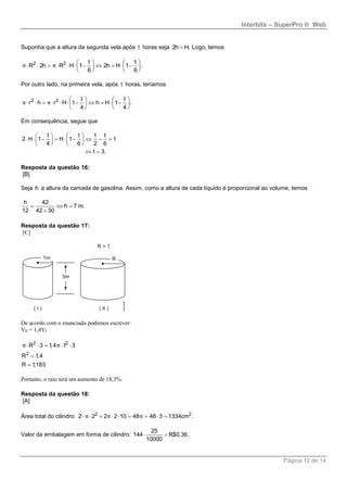 Interbits – SuperPro ® Web
Página 12 de 14
Suponha que a altura da segunda vela após t horas seja 2h H. Logo, temos
2 2 t t
R 2h R H 1 2h H 1 .
6 6
   
             
   
π π
Por outro lado, na primeira vela, após t horas, teríamos
2 2 t t
r h r H 1 h H 1 .
4 4
   
             
   
π π
Em consequência, segue que
t t t t
2 H 1 H 1 1
4 6 2 6
t 3.
   
           
   
 
Resposta da questão 16:
[B]
Seja h a altura da camada de gasolina. Assim, como a altura de cada líquido é proporcional ao volume, temos
h 42
h 7 m.
12 42 30
  

Resposta da questão 17:
[C]
De acordo com o enunciado podemos escrever:
VII = 1,4VI
2 2
2
R 3 1,4 1 3
R 1,4
R 1,183
π π    


Portanto, o raio terá um aumento de 18,3%.
Resposta da questão 18:
[A]
Área total do cilindro: 2 2
2 2 2 2 10 48 48 3 1334cm .π π π        
Valor da embalagem em forma de cilindro:
25
144 R$0,36.
10000
 
 