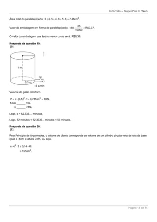 Interbits – SuperPro ® Web
Página 13 de 14
Área total do paralelepípedo: 2
2 (4 5 4 6 5 6) 148cm .      
Valor da embalagem em forma de paralelepípedo:
25
148 R$0,37.
10000
 
O valor da embalagem que terá o menor custo será: R$0,36.
Resposta da questão 19:
[B]
Volume do galão cilíndrico.
2 3
V (0,5) 1 0,785 m 785L
1min ______ 15L
x ______ 785L
π    
Logo, x = 52,333.... minutos.
Logo, 52 minutos < 52,3333... minutos < 53 minutos.
Resposta da questão 20:
[E]
Pelo Princípio de Arquimedes, o volume do objeto corresponde ao volume de um cilindro circular reto de raio da base
igual a 4cm e altura 3cm, ou seja,
2
3
4 3 3,14 48
151cm .
π    

 