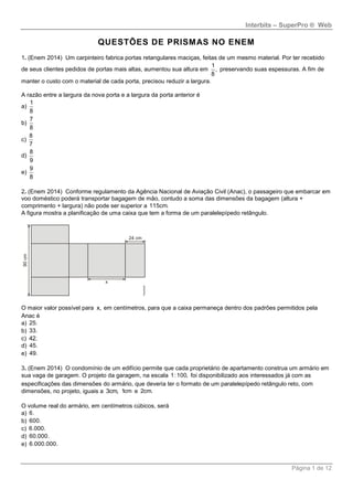 Interbits – SuperPro ® Web
Página 1 de 12
QUESTÕES DE PRISMAS NO ENEM
1. (Enem 2014) Um carpinteiro fabrica portas retangulares maciças, feitas de um mesmo material. Por ter recebido
de seus clientes pedidos de portas mais altas, aumentou sua altura em
1
,
8
preservando suas espessuras. A fim de
manter o custo com o material de cada porta, precisou reduzir a largura.
A razão entre a largura da nova porta e a largura da porta anterior é
a)
1
8
b)
7
8
c)
8
7
d)
8
9
e)
9
8
2. (Enem 2014) Conforme regulamento da Agência Nacional de Aviação Civil (Anac), o passageiro que embarcar em
voo doméstico poderá transportar bagagem de mão, contudo a soma das dimensões da bagagem (altura +
comprimento + largura) não pode ser superior a 115cm.
A figura mostra a planificação de uma caixa que tem a forma de um paralelepípedo retângulo.
O maior valor possível para x, em centímetros, para que a caixa permaneça dentro dos padrões permitidos pela
Anac é
a) 25.
b) 33.
c) 42.
d) 45.
e) 49.
3. (Enem 2014) O condomínio de um edifício permite que cada proprietário de apartamento construa um armário em
sua vaga de garagem. O projeto da garagem, na escala 1:100, foi disponibilizado aos interessados já com as
especificações das dimensões do armário, que deveria ter o formato de um paralelepípedo retângulo reto, com
dimensões, no projeto, iguais a 3cm, 1cm e 2cm.
O volume real do armário, em centímetros cúbicos, será
a) 6.
b) 600.
c) 6.000.
d) 60.000.
e) 6.000.000.
 