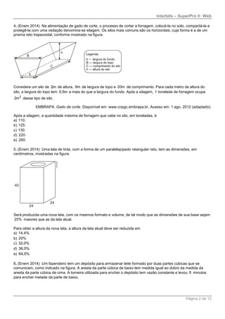 Interbits – SuperPro ® Web
Página 2 de 12
4. (Enem 2014) Na alimentação de gado de corte, o processo de cortar a forragem, colocá-la no solo, compactá-la e
protegê-la com uma vedação denomina-se silagem. Os silos mais comuns são os horizontais, cuja forma é a de um
prisma reto trapezoidal, conforme mostrado na figura.
Considere um silo de 2m de altura, 6m de largura de topo e 20m de comprimento. Para cada metro de altura do
silo, a largura do topo tem 0,5m a mais do que a largura do fundo. Após a silagem, 1 tonelada de forragem ocupa
3
2m desse tipo de silo.
EMBRAPA. Gado de corte. Disponível em: www.cnpgc.embrapa.br. Acesso em: 1 ago. 2012 (adaptado).
Após a silagem, a quantidade máxima de forragem que cabe no silo, em toneladas, é
a) 110.
b) 125.
c) 130.
d) 220.
e) 260.
5. (Enem 2014) Uma lata de tinta, com a forma de um paralelepípedo retangular reto, tem as dimensões, em
centímetros, mostradas na figura.
Será produzida uma nova lata, com os mesmos formato e volume, de tal modo que as dimensões de sua base sejam
25% maiores que as da lata atual.
Para obter a altura da nova lata, a altura da lata atual deve ser reduzida em
a) 14,4%
b) 20%
c) 32,0%
d) 36,0%
e) 64,0%
6. (Enem 2014) Um fazendeiro tem um depósito para armazenar leite formado por duas partes cúbicas que se
comunicam, como indicado na figura. A aresta da parte cúbica de baixo tem medida igual ao dobro da medida da
aresta da parte cúbica de cima. A torneira utilizada para encher o depósito tem vazão constante e levou 8 minutos
para encher metade da parte de baixo.
 