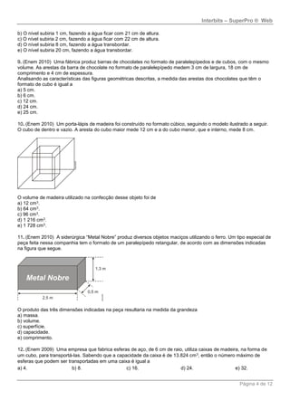 Interbits – SuperPro ® Web
Página 4 de 12
b) O nível subiria 1 cm, fazendo a água ficar com 21 cm de altura.
c) O nível subiria 2 cm, fazendo a água ficar com 22 cm de altura.
d) O nível subiria 8 cm, fazendo a água transbordar.
e) O nível subiria 20 cm, fazendo a água transbordar.
9. (Enem 2010) Uma fábrica produz barras de chocolates no formato de paralelepípedos e de cubos, com o mesmo
volume. As arestas da barra de chocolate no formato de paralelepípedo medem 3 cm de largura, 18 cm de
comprimento e 4 cm de espessura.
Analisando as características das figuras geométricas descritas, a medida das arestas dos chocolates que têm o
formato de cubo é igual a
a) 5 cm.
b) 6 cm.
c) 12 cm.
d) 24 cm.
e) 25 cm.
10. (Enem 2010) Um porta-lápis de madeira foi construído no formato cúbico, seguindo o modelo ilustrado a seguir.
O cubo de dentro e vazio. A aresta do cubo maior mede 12 cm e a do cubo menor, que e interno, mede 8 cm.
O volume de madeira utilizado na confecção desse objeto foi de
a) 12 cm3.
b) 64 cm3.
c) 96 cm3.
d) 1 216 cm3.
e) 1 728 cm3.
11. (Enem 2010) A siderúrgica “Metal Nobre” produz diversos objetos maciços utilizando o ferro. Um tipo especial de
peça feita nessa companhia tem o formato de um paralepípedo retangular, de acordo com as dimensões indicadas
na figura que segue.
O produto das três dimensões indicadas na peça resultaria na medida da grandeza
a) massa.
b) volume.
c) superfície.
d) capacidade.
e) comprimento.
12. (Enem 2009) Uma empresa que fabrica esferas de aço, de 6 cm de raio, utiliza caixas de madeira, na forma de
um cubo, para transportá-las. Sabendo que a capacidade da caixa é de 13.824 cm3, então o número máximo de
esferas que podem ser transportadas em uma caixa é igual a
a) 4. b) 8. c) 16. d) 24. e) 32.
 