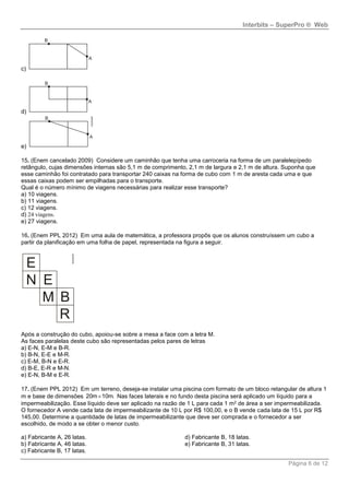 Interbits – SuperPro ® Web
Página 6 de 12
c)
d)
e)
15. (Enem cancelado 2009) Considere um caminhão que tenha uma carroceria na forma de um paralelepípedo
retângulo, cujas dimensões internas são 5,1 m de comprimento, 2,1 m de largura e 2,1 m de altura. Suponha que
esse caminhão foi contratado para transportar 240 caixas na forma de cubo com 1 m de aresta cada uma e que
essas caixas podem ser empilhadas para o transporte.
Qual é o número mínimo de viagens necessárias para realizar esse transporte?
a) 10 viagens.
b) 11 viagens.
c) 12 viagens.
d) 24 viagens.
e) 27 viagens.
16. (Enem PPL 2012) Em uma aula de matemática, a professora propôs que os alunos construíssem um cubo a
partir da planificação em uma folha de papel, representada na figura a seguir.
Após a construção do cubo, apoiou-se sobre a mesa a face com a letra M.
As faces paralelas deste cubo são representadas pelos pares de letras
a) E-N, E-M e B-R.
b) B-N, E-E e M-R.
c) E-M, B-N e E-R.
d) B-E, E-R e M-N.
e) E-N, B-M e E-R.
17. (Enem PPL 2012) Em um terreno, deseja-se instalar uma piscina com formato de um bloco retangular de altura 1
m e base de dimensões 20m 10m. Nas faces laterais e no fundo desta piscina será aplicado um líquido para a
impermeabilização. Esse líquido deve ser aplicado na razão de 1 L para cada 1 m2 de área a ser impermeabilizada.
O fornecedor A vende cada lata de impermeabilizante de 10 L por R$ 100,00, e o B vende cada lata de 15 L por R$
145,00. Determine a quantidade de latas de impermeabilizante que deve ser comprada e o fornecedor a ser
escolhido, de modo a se obter o menor custo.
a) Fabricante A, 26 latas.
b) Fabricante A, 46 latas.
c) Fabricante B, 17 latas.
d) Fabricante B, 18 latas.
e) Fabricante B, 31 latas.
 