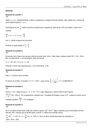 Interbits – SuperPro ® Web
Página 8 de 12
Gabarito:
Resposta da questão 1:
[D]
Sejam x, y e z, respectivamente, a altura, a espessura e a largura da porta original. Logo, segue que o volume da
porta original é igual a x y z. 
Aumentando-se em
1
8
a altura da porta e preservando a espessura, deve-se ter, a fim de manter o custo com o
material,
1 1
9x 8z
y z x y z z ,
8 9
      
com 1z sendo a largura da nova porta.
Portanto, a razão pedida é 1z 8
.
z 9

Resposta da questão 2:
[E]
De acordo com a figura, tem-se que a altura da caixa mede 24cm. Além disso, a largura mede 90 2 24 42cm.  
Daí, o comprimento x, em centímetros, deve ser tal que
0 x 42 24 115 0 x 49.      
Portanto, o maior valor possível para x, em centímetros, é 49.
Resposta da questão 3:
[E]
Seja V o volume real do armário.
O volume do armário, no projeto, é 3
3 2 1 6cm .   Logo, temos
3
36 1
V 6.000.000cm .
V 100
 
   
 
Resposta da questão 4:
[A]
Como h 2 m, segue-se que b 6 2 0,5 5 m.    Logo, segue que o volume total do silo é igual a
36 5
20 220 m .
2
 
  
 
Em consequência, sabendo que 1 tonelada de forragem ocupa 3
2 m , podemos concluir que o
resultado pedido é
220
110
2
 toneladas.
Resposta da questão 5:
[D]
Se H é a altura da lata atual, então seu volume é igual a 2 3
24 Hcm . Agora, sabendo que as dimensões da nova
lata são 25% maiores que as da lata atual, e sendo h a altura da nova lata, temos
2
25 16
24 h 24 H h H h 64% H,
4 25
 
          
 
isto é, a altura da lata atual deve ser reduzida em
100% 64% 36%. 
 