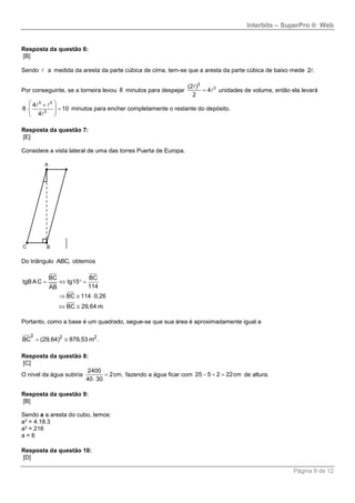 Interbits – SuperPro ® Web
Página 9 de 12
Resposta da questão 6:
[B]
Sendo a medida da aresta da parte cúbica de cima, tem-se que a aresta da parte cúbica de baixo mede 2 .
Por conseguinte, se a torneira levou 8 minutos para despejar
3
3(2 )
4
2
 unidades de volume, então ela levará
3 3
3
4
8 10
4
 
   
 
minutos para encher completamente o restante do depósito.
Resposta da questão 7:
[E]
Considere a vista lateral de uma das torres Puerta de Europa.
Do triângulo ABC, obtemos
BC BC
tgBAC tg15
114AB
BC 114 0,26
BC 29,64 m.
   
  
 
Portanto, como a base é um quadrado, segue-se que sua área é aproximadamente igual a
2 2 2
BC (29,64) 878,53 m . 
Resposta da questão 8:
[C]
O nível da água subiria
2400
2cm,
40 30


fazendo a água ficar com 25 5 2 22cm   de altura.
Resposta da questão 9:
[B]
Sendo a a aresta do cubo, temos:
a3 = 4.18.3
a3 = 216
a = 6
Resposta da questão 10:
[D]
 