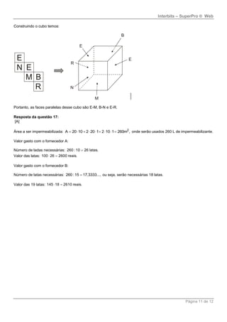 Interbits – SuperPro ® Web
Página 11 de 12
Construindo o cubo temos:
Portanto, as faces paralelas desse cubo são E-M, B-N e E-R.
Resposta da questão 17:
[A]
Área a ser impermeabilizada: 2
A 20 10 2 20 ,1 2 10 1 260m         onde serão usados 260 L de impermeabilizante.
Valor gasto com o fornecedor A:
Número de ladas necessárias: 260 :10 26 latas.
Valor das latas: 100 26 2600 reais. 
Valor gasto com o fornecedor B:
Número de latas necessárias: 260 :15 17,3333..., ou seja, serão necessárias 18 latas.
Valor das 19 latas: 145 18 2610 reais. 
 