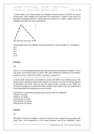 G E O M E T R I A P L A N A _ E N E M _ 1 9 9 8 A 2 0 1 4
T O D A S A S Q U E S T Õ E S R E S O L V I D A S ! P á g i n a | 1
PREPARAENEM _ Prof. Cristiano Siqueira
1. (Enem 2014) Uma criança deseja criar triângulos utilizando palitos de fósforo de mesmo
comprimento. Cada triângulo será construído com exatamente 17 palitos e pelo menos um
dos lados do triângulo deve ter o comprimento de exatamente 6 palitos. A figura ilustra um
triângulo construído com essas características.
A quantidade máxima de triângulos não congruentes dois a dois que podem ser construídos é
a) 3.
b) 5.
c) 6.
d) 8.
e) 10.
Resposta:
[A]
Sejam a e b as quantidades de palitos em cada um dos outros dois lados do triângulo. Tem-se
que {a, b} {{1,10}, {2,9}, {3, 8}, {4, 7}, {5, 6}}. Mas, pela condição de existência de um triângulo,
só pode ser {a, b} {{3, 8}, {4, 7}, {5, 6}} e, portanto, a resposta é 3.
------------------------------------------------------------------------------------------------------------------------------
2. (Enem 2014) Diariamente, uma residência consome 20.160Wh. Essa residência possui 100
células solares retangulares (dispositivos capazes de converter a luz solar em energia elétrica)
de dimensões 6cm 8cm. Cada uma das tais células produz, ao longo do dia, 24Wh por
centímetro de diagonal. O proprietário dessa residência quer produzir, por dia, exatamente a
mesma quantidade de energia que sua casa consome.
Qual deve ser a ação desse proprietário para que ele atinja o seu objetivo?
a) Retirar 16 células.
b) Retirar 40 células.
c) Acrescentar 5 células.
d) Acrescentar 20 células.
e) Acrescentar 40 células.
Resposta:
[A]
Aplicando o Teorema de Pitágoras, concluímos facilmente que a diagonal de uma célula solar
mede 10cm. Em consequência, as 100 células produzem 100 10 24 24.000 Wh.   Assim,
 