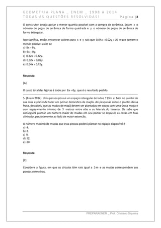 G E O M E T R I A P L A N A _ E N E M _ 1 9 9 8 A 2 0 1 4
T O D A S A S Q U E S T Õ E S R E S O L V I D A S ! P á g i n a | 3
PREPARAENEM _ Prof. Cristiano Siqueira
O construtor deseja gastar a menor quantia possível com a compra de cerâmica. Sejam x o
número de peças de cerâmica de forma quadrada e y o número de peças de cerâmica de
forma triangular.
Isso significa, então, encontrar valores para x e y tais que 0,04x 0,02y 30  e que tomem o
menor possível valor de
a) 8x 6y.
b) 6x 8y.
c) 0,32x 0,12y.
d) 0,32x 0,02y.
e) 0,04x 0,12y.
Resposta:
[A]
O custo total das lajotas é dado por 8x 6y, que é o resultado pedido.
------------------------------------------------------------------------------------------------------------------------------
5. (Enem 2014) Uma pessoa possui um espaço retangular de lados 11,5m e 14m no quintal de
sua casa e pretende fazer um pomar doméstico de maçãs. Ao pesquisar sobre o plantio dessa
fruta, descobriu que as mudas de maçã devem ser plantadas em covas com uma única muda e
com espaçamento mínimo de 3 metros entre elas e as laterais do terreno. Ela sabe que
conseguirá plantar um número maior de mudas em seu pomar se dispuser as covas em filas
alinhadas paralelamente ao lado de maior extensão.
O número máximo de mudas que essa pessoa poderá plantar no espaço disponível é
a) 4.
b) 8.
c) 9.
d) 12.
e) 20.
Resposta:
[C]
Considere a figura, em que os círculos têm raio igual a 3 m e as mudas correspondem aos
pontos vermelhos.
 
