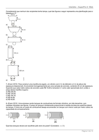 Interbits – SuperPro ® Web
Página 3 de 14
Considerando que nenhum dos recipientes tenha tampa, qual das figuras a seguir representa uma planificação para o
bebedouro 3?
a)
b)
c)
d)
e)
7. (Enem 2010) Para construir uma manilha de esgoto, um cilindro com 2 m de diâmetro e 4 m de altura (de
espessura desprezível), foi envolvido homogeneamente por uma camada de concreto, contendo 20 cm de espessura.
Supondo que cada metro cúbico de concreto custe R$ 10,00 e tomando 3,1 como valor aproximado de ð, então o
preço dessa manilha é igual a
a) R$ 230,40.
b) R$ 124,00.
c) R$ 104,16.
d) R$ 54,56.
e) R$ 49,60.
8. (Enem 2010) Uma empresa vende tanques de combustíveis de formato cilíndrico, em três tamanhos, com
medidas indicadas nas figuras. O preço do tanque é diretamente proporcional à medida da área da superfície lateral
do tanque. O dono de um posto de combustível deseja encomendar um tanque com menor custo por metro cúbico de
capacidade de armazenamento.
Qual dos tanques devera ser escolhido pelo dono do posto? (Considere 3  )
 