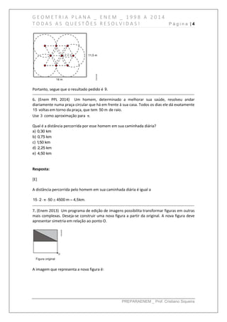 G E O M E T R I A P L A N A _ E N E M _ 1 9 9 8 A 2 0 1 4
T O D A S A S Q U E S T Õ E S R E S O L V I D A S ! P á g i n a | 4
PREPARAENEM _ Prof. Cristiano Siqueira
Portanto, segue que o resultado pedido é 9.
------------------------------------------------------------------------------------------------------------------------------
6. (Enem PPL 2014) Um homem, determinado a melhorar sua saúde, resolveu andar
diariamente numa praça circular que há em frente à sua casa. Todos os dias ele dá exatamente
15 voltas em torno da praça, que tem 50 m de raio.
Use 3 como aproximação para .π
Qual é a distância percorrida por esse homem em sua caminhada diária?
a) 0,30 km
b) 0,75 km
c) 1,50 km
d) 2,25 km
e) 4,50 km
Resposta:
[E]
A distância percorrida pelo homem em sua caminhada diária é igual a
15 2 50 4500 m 4,5km.π    
------------------------------------------------------------------------------------------------------------------------------
7. (Enem 2013) Um programa de edição de imagens possibilita transformar figuras em outras
mais complexas. Deseja-se construir uma nova figura a partir da original. A nova figura deve
apresentar simetria em relação ao ponto O.
A imagem que representa a nova figura é:
 