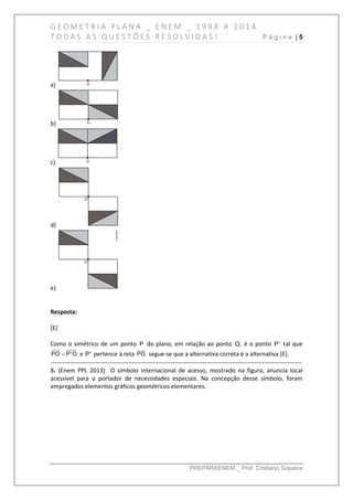 G E O M E T R I A P L A N A _ E N E M _ 1 9 9 8 A 2 0 1 4
T O D A S A S Q U E S T Õ E S R E S O L V I D A S ! P á g i n a | 5
PREPARAENEM _ Prof. Cristiano Siqueira
a)
b)
c)
d)
e)
Resposta:
[E]
Como o simétrico de um ponto P do plano, em relação ao ponto O, é o ponto P' tal que
PO P'O e P' pertence à reta PO, segue-se que a alternativa correta é a alternativa [E].
------------------------------------------------------------------------------------------------------------------------------
8. (Enem PPL 2013) O símbolo internacional de acesso, mostrado na figura, anuncia local
acessível para o portador de necessidades especiais. Na concepção desse símbolo, foram
empregados elementos gráficos geométricos elementares.
 