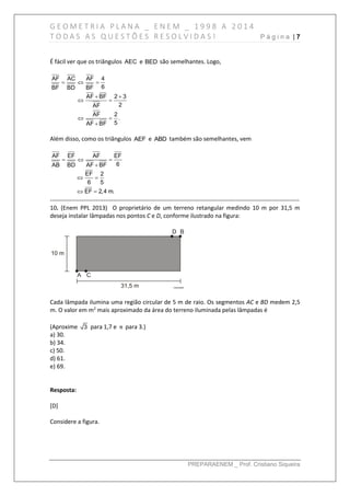 G E O M E T R I A P L A N A _ E N E M _ 1 9 9 8 A 2 0 1 4
T O D A S A S Q U E S T Õ E S R E S O L V I D A S ! P á g i n a | 7
PREPARAENEM _ Prof. Cristiano Siqueira
É fácil ver que os triângulos AEC e BED são semelhantes. Logo,
AF AC AF 4
6BF BD BF
AF BF 2 3
2AF
AF 2
.
5AF BF
  
 
 
 

Além disso, como os triângulos AEF e ABD também são semelhantes, vem
AF EF AF EF
6AB BD AF BF
EF 2
6 5
EF 2,4 m.
  

 
 
------------------------------------------------------------------------------------------------------------------------------
10. (Enem PPL 2013) O proprietário de um terreno retangular medindo 10 m por 31,5 m
deseja instalar lâmpadas nos pontos C e D, conforme ilustrado na figura:
Cada lâmpada ilumina uma região circular de 5 m de raio. Os segmentos AC e BD medem 2,5
m. O valor em m2
mais aproximado da área do terreno iluminada pelas lâmpadas é
(Aproxime 3 para 1,7 e π para 3.)
a) 30.
b) 34.
c) 50.
d) 61.
e) 69.
Resposta:
[D]
Considere a figura.
 