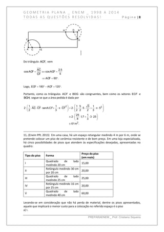 G E O M E T R I A P L A N A _ E N E M _ 1 9 9 8 A 2 0 1 4
T O D A S A S Q U E S T Õ E S R E S O L V I D A S ! P á g i n a | 8
PREPARAENEM _ Prof. Cristiano Siqueira
Do triângulo ACF, vem
AC 2,5
cosACF cosACF
5CF
ACF 60 .
  
  
Logo, ECF 180 ACF 120 .    
Portanto, como os triângulos ACF e BDG são congruentes, bem como os setores ECF e
BGH, segue-se que a área pedida é dada por
2 2
2
1 1 1 5 3 1
2 AC CF senACF CF 2 5 5
2 3 2 2 2 3
25 1
2 1,7 3 25
8 3
61m .
π π
  
                     
 
      
 

------------------------------------------------------------------------------------------------------------------------------
11. (Enem PPL 2013) Em uma casa, há um espaço retangular medindo 4 m por 6 m, onde se
pretende colocar um piso de cerâmica resistente e de bom preço. Em uma loja especializada,
há cinco possibilidades de pisos que atendem às especificações desejadas, apresentadas no
quadro:
Tipo do piso Forma
Preço do piso
(em reais)
I
Quadrado de lado
medindo 20 cm
15,00
II
Retângulo medindo 30 cm
por 20 cm
20,00
III
Quadrado de lado
medindo 25 cm
25,00
IV
Retângulo medindo 16 cm
por 25 cm
20,00
V
Quadrado de lado
medindo 40 cm
60,00
Levando-se em consideração que não há perda de material, dentre os pisos apresentados,
aquele que implicará o menor custo para a colocação no referido espaço é o piso
a) I.
 