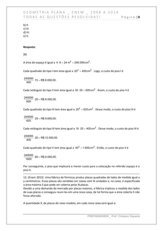G E O M E T R I A P L A N A _ E N E M _ 1 9 9 8 A 2 0 1 4
T O D A S A S Q U E S T Õ E S R E S O L V I D A S ! P á g i n a | 9
PREPARAENEM _ Prof. Cristiano Siqueira
b) II.
c) III.
d) IV.
e) V.
Resposta:
[B]
A área do espaço é igual a 2 2
4 6 24 m 240.000cm .  
Cada quadrado do tipo I tem área igual a 2 2
20 400cm . Logo, o custo do piso I é
240000
15 R$ 9.000,00.
400
 
Cada retângulo do tipo II tem área igual a 2
30 20 600cm .  Assim, o custo do piso II é
240000
20 R$ 8.000,00.
600
 
Cada quadrado do tipo III tem área igual a 2 2
25 625cm . Desse modo, o custo do piso III é
240000
25 R$ 9.600,00.
625
 
Cada retângulo do tipo IV tem área igual a 2
16 25 400cm .  Desse modo, o custo do piso IV é
240000
20 R$ 12.000,00.
400
 
Cada quadrado do tipo V tem área igual a 2 2
40 1.600cm . Então, o custo do piso V é
240000
60 R$ 9.000,00.
1600
 
Por conseguinte, o piso que implicará o menor custo para a colocação no referido espaço é o
piso II.
------------------------------------------------------------------------------------------------------------------------------
12. (Enem 2013) Uma fábrica de fórmicas produz placas quadradas de lados de medida igual a
y centímetros. Essas placas são vendidas em caixas com N unidades e, na caixa, é especificada
a área máxima S que pode ser coberta pelas N placas.
Devido a uma demanda do mercado por placas maiores, a fábrica triplicou a medida dos lados
de suas placas e conseguiu reuni-las em uma nova caixa, de tal forma que a área coberta S não
fosse alterada.
A quantidade X, de placas do novo modelo, em cada nova caixa será igual a:
 