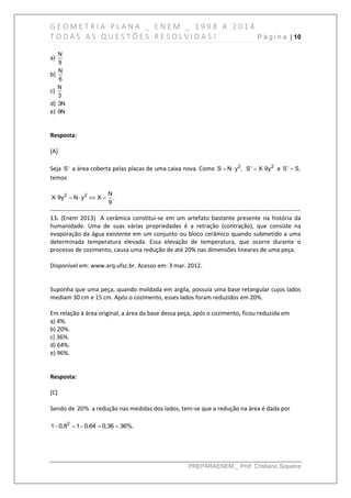 G E O M E T R I A P L A N A _ E N E M _ 1 9 9 8 A 2 0 1 4
T O D A S A S Q U E S T Õ E S R E S O L V I D A S ! P á g i n a | 10
PREPARAENEM _ Prof. Cristiano Siqueira
a)
N
9
b)
N
6
c)
N
3
d) 3N
e) 9N
Resposta:
[A]
Seja S' a área coberta pelas placas de uma caixa nova. Como 2
S N y ,  2
S' X 9y  e S' S,
temos
2 2 N
X 9y N y X .
9
    
------------------------------------------------------------------------------------------------------------------------------
13. (Enem 2013) A cerâmica constitui-se em um artefato bastante presente na história da
humanidade. Uma de suas várias propriedades é a retração (contração), que consiste na
evaporação da água existente em um conjunto ou bloco cerâmico quando submetido a uma
determinada temperatura elevada. Essa elevação de temperatura, que ocorre durante o
processo de cozimento, causa uma redução de até 20% nas dimensões lineares de uma peça.
Disponível em: www.arq.ufsc.br. Acesso em: 3 mar. 2012.
Suponha que uma peça, quando moldada em argila, possuía uma base retangular cujos lados
mediam 30 cm e 15 cm. Após o cozimento, esses lados foram reduzidos em 20%.
Em relação à área original, a área da base dessa peça, após o cozimento, ficou reduzida em
a) 4%.
b) 20%.
c) 36%.
d) 64%.
e) 96%.
Resposta:
[C]
Sendo de 20% a redução nas medidas dos lados, tem-se que a redução na área é dada por
2
1 0,8 1 0,64 0,36 36%.    
 