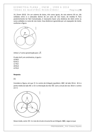 G E O M E T R I A P L A N A _ E N E M _ 1 9 9 8 A 2 0 1 4
T O D A S A S Q U E S T Õ E S R E S O L V I D A S ! P á g i n a | 11
PREPARAENEM _ Prof. Cristiano Siqueira
14. (Enem 2013) Em um sistema de dutos, três canos iguais, de raio externo 30 cm, são
soldados entre si e colocados dentro de um cano de raio maior, de medida R. Para
posteriormente ter fácil manutenção, é necessário haver uma distância de 10cm entre os
canos soldados e o cano de raio maior. Essa distância é garantida por um espaçador de metal,
conforme a figura:
Utilize 1,7 como aproximação para 3.
O valor de R, em centímetros, é igual a
a) 64,0.
b) 65,5.
c) 74,0.
d) 81,0.
e) 91,0.
Resposta:
[C]
Considere a figura, em que O é o centro do triângulo equilátero ABC de lado 60cm, M é o
ponto médio do lado BC e D é a interseção da reta OC com o círculo de raio 30cm e centro
em C.
Desse modo, como OC é o raio do círculo circunscrito ao triângulo ABC, segue-se que
 