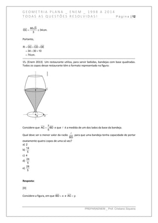 G E O M E T R I A P L A N A _ E N E M _ 1 9 9 8 A 2 0 1 4
T O D A S A S Q U E S T Õ E S R E S O L V I D A S ! P á g i n a | 12
PREPARAENEM _ Prof. Cristiano Siqueira
60 3
OC 34cm.
3
 
Portanto,
R OC CD DE
34 30 10
74cm.
  
  

------------------------------------------------------------------------------------------------------------------------------
15. (Enem 2013) Um restaurante utiliza, para servir bebidas, bandejas com base quadradas.
Todos os copos desse restaurante têm o formato representado na figura:
Considere que
7
AC BD
5
 e que é a medida de um dos lados da base da bandeja.
Qual deve ser o menor valor da razão
BD
para que uma bandeja tenha capacidade de portar
exatamente quatro copos de uma só vez?
a) 2
b)
14
5
c) 4
d)
24
5
e)
28
5
Resposta:
[D]
Considere a figura, em que BD x e AC y.
 
