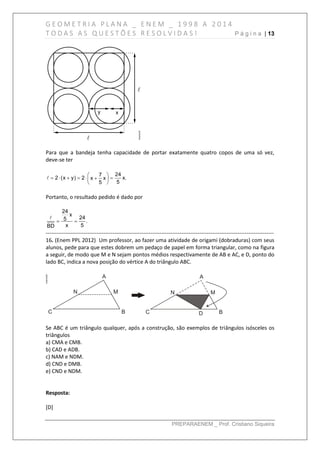 G E O M E T R I A P L A N A _ E N E M _ 1 9 9 8 A 2 0 1 4
T O D A S A S Q U E S T Õ E S R E S O L V I D A S ! P á g i n a | 13
PREPARAENEM _ Prof. Cristiano Siqueira
Para que a bandeja tenha capacidade de portar exatamente quatro copos de uma só vez,
deve-se ter
247
2 (x y) 2 x.x x
55
 
      
 
Portanto, o resultado pedido é dado por
24
x
245 .
x 5BD
 
------------------------------------------------------------------------------------------------------------------------------
16. (Enem PPL 2012) Um professor, ao fazer uma atividade de origami (dobraduras) com seus
alunos, pede para que estes dobrem um pedaço de papel em forma triangular, como na figura
a seguir, de modo que M e N sejam pontos médios respectivamente de AB e AC, e D, ponto do
lado BC, indica a nova posição do vértice A do triângulo ABC.
Se ABC é um triângulo qualquer, após a construção, são exemplos de triângulos isósceles os
triângulos
a) CMA e CMB.
b) CAD e ADB.
c) NAM e NDM.
d) CND e DMB.
e) CND e NDM.
Resposta:
[D]
 