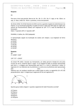G E O M E T R I A P L A N A _ E N E M _ 1 9 9 8 A 2 0 1 4
T O D A S A S Q U E S T Õ E S R E S O L V I D A S ! P á g i n a | 15
PREPARAENEM _ Prof. Cristiano Siqueira
Resposta:
[E]
Para que a troca seja possível, deve-se ter 4a 2b 2  e 3b 5a 5.  Logo, se 4a 32cm, ou
seja, a 8cm, então 3b 45cm e, portanto, a troca será possível.
------------------------------------------------------------------------------------------------------------------------------
18. (Enem 2012) Em 20 de fevereiro de 2011 ocorreu a grande erupção do vulcão Bulusan nas
Filipinas. A sua localização geográfica no globo terrestre é dada pelo GPS (sigla em inglês para
Sistema de Posicionamento Global) com longitude de 124° 3’ 0” a leste do Meridiano de
Greenwich.
Dado: 1° equivale a 60’ e 1’ equivale a 60”.
PAVARIN, G. Galileu, fev. 2012 (adaptado)
A representação angular da localização do vulcão com relação a sua longitude da forma
decimal é
a) 124,02°.
b) 124,05°.
c) 124,20°.
d) 124,30°.
e) 124,50°.
Resposta:
[B]
3’= (3/60)° = 0,05°
124° 3’ 0” = 124,05°
------------------------------------------------------------------------------------------------------------------------------
19. (Enem PPL 2012) Durante seu treinamento, um atleta percorre metade de uma pista
circular de raio R, conforme figura a seguir. A sua largada foi dada na posição representada
pela letra L, a chegada está representada pela letra C e a letra A representa o atleta. O
segmento LC é um diâmetro da circunferência e o centro da circunferência está representado
pela letra F.
Sabemos que, em qualquer posição que o atleta esteja na pista, os segmentos LA e AC são
perpendiculares. Seja θ o ângulo que o segmento AF faz com segmento FC.
Quantos graus mede o ângulo θ quando o segmento AC medir R durante a corrida?
a) 15 graus
b) 30 graus
c) 60 graus
d) 90 graus
e) 120 graus
 
