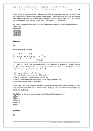 G E O M E T R I A P L A N A _ E N E M _ 1 9 9 8 A 2 0 1 4
T O D A S A S Q U E S T Õ E S R E S O L V I D A S ! P á g i n a | 18
PREPARAENEM _ Prof. Cristiano Siqueira
Nesta figura, os pontos A, B, C e D são pontos médios dos lados do quadrado e os segmentos
AP e QC medem 1/4 da medida do lado do quadrado. Para confeccionar um vitral, são usados
dois tipos de materiais: um para a parte sombreada da figura, que custa R$ 30,00 o m2
, e outro
para a parte mais clara (regiões ABPDA e BCDQB), que custa R$ 50,00 o m2
.
De acordo com esses dados, qual é o custo dos materiais usados na fabricação de um vitral?
a) R$ 22,50
b) R$ 35,00
c) R$ 40,00
d) R$ 42,50
e) R$ 45,00
Resposta:
[B]
O custo pedido é dado por
2
1 1 1 1
3 14 2 4 21 4 30 4 50 30 50
2 2 4 4
R$ 35,00.
 
  
          
 

------------------------------------------------------------------------------------------------------------------------------
23. (Enem PPL 2012) Vitor deseja revestir uma sala retangular de dimensões 3m 4m, usando
um tipo de peça de cerâmica. Em uma pesquisa inicial, ele selecionou cinco tipos de peças
disponíveis, nos seguintes formatos e dimensões:
- Tipo I: quadrados, com 0,5 m de lado.
- Tipo II: triângulos equiláteros, com 0,5 m de lado.
- Tipo III: retângulos, com dimensões 0,5m 0,6m.
- Tipo IV: triângulos retângulos isósceles, cujos catetos medem 0,5 m.
- Tipo V: quadrados, com 0,6 m de lado.
Analisando a pesquisa, o mestre de obras recomendou que Vítor escolhesse um tipo de piso
que possibilitasse a utilização do menor número de peças e não acarretasse sobreposições ou
cortes nas cerâmicas.
Qual o tipo de piso o mestre de obras recomendou que fosse comprado?
a) Tipo l.
b) Tipo II.
c) Tipo III.
d) Tipo IV.
e) Tipo V.
Resposta:
[C]
 