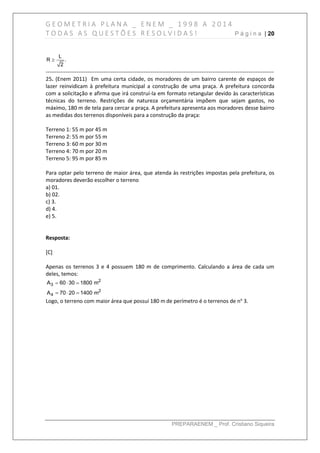 G E O M E T R I A P L A N A _ E N E M _ 1 9 9 8 A 2 0 1 4
T O D A S A S Q U E S T Õ E S R E S O L V I D A S ! P á g i n a | 20
PREPARAENEM _ Prof. Cristiano Siqueira
L
R .
2

------------------------------------------------------------------------------------------------------------------------------
25. (Enem 2011) Em uma certa cidade, os moradores de um bairro carente de espaços de
lazer reinvidicam à prefeitura municipal a construção de uma praça. A prefeitura concorda
com a solicitação e afirma que irá construí-la em formato retangular devido às características
técnicas do terreno. Restrições de natureza orçamentária impõem que sejam gastos, no
máximo, 180 m de tela para cercar a praça. A prefeitura apresenta aos moradores desse bairro
as medidas dos terrenos disponíveis para a construção da praça:
Terreno 1: 55 m por 45 m
Terreno 2: 55 m por 55 m
Terreno 3: 60 m por 30 m
Terreno 4: 70 m por 20 m
Terreno 5: 95 m por 85 m
Para optar pelo terreno de maior área, que atenda às restrições impostas pela prefeitura, os
moradores deverão escolher o terreno
a) 01.
b) 02.
c) 3.
d) 4.
e) 5.
Resposta:
[C]
Apenas os terrenos 3 e 4 possuem 180 m de comprimento. Calculando a área de cada um
deles, temos:
2
3
2
4
A 60 30 1800 m
A 70 20 1400 m
  
  
Logo, o terreno com maior área que possui 180 m de perímetro é o terrenos de no
3.
 